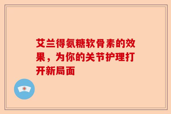 艾兰得氨糖软骨素的效果，为你的关节护理打开新局面