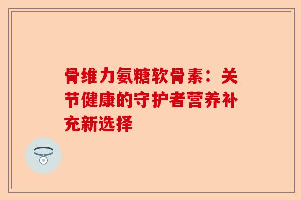 骨维力氨糖软骨素：关节健康的守护者营养补充新选择