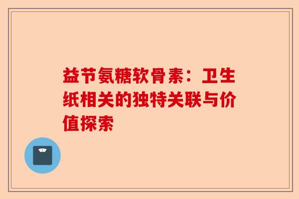 益节氨糖软骨素：卫生纸相关的独特关联与价值探索