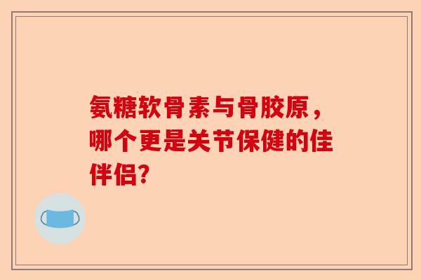 氨糖软骨素与骨胶原，哪个更是关节保健的佳伴侣？-第1张图片-关节保镖