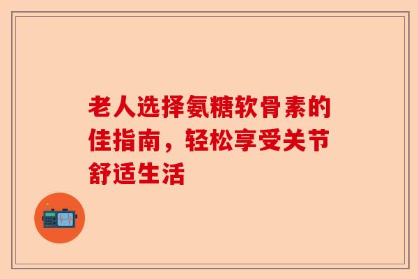 老人选择氨糖软骨素的佳指南，轻松享受关节舒适生活-第1张图片-关节保镖