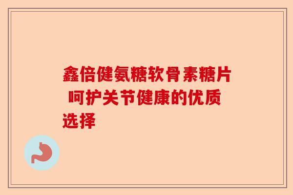 鑫倍健氨糖软骨素糖片 呵护关节健康的优质选择