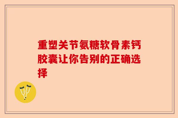 重塑关节氨糖软骨素钙胶囊让你告别的正确选择