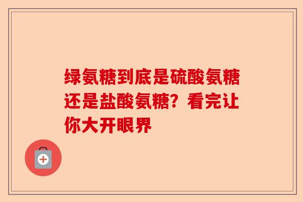 绿氨糖到底是硫酸氨糖还是盐酸氨糖？看完让你大开眼界