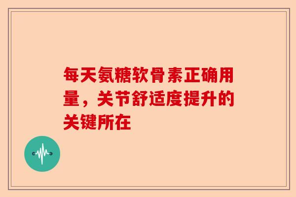 每天氨糖软骨素正确用量，关节舒适度提升的关键所在