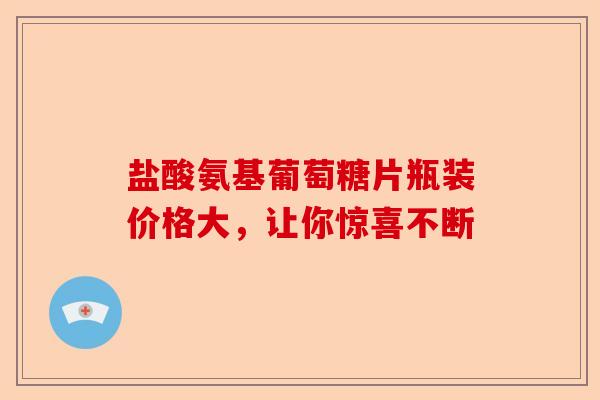 盐酸氨基葡萄糖片瓶装价格大，让你惊喜不断