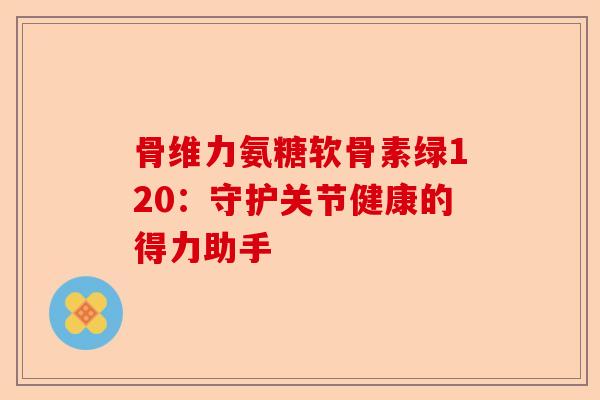 骨维力氨糖软骨素绿120：守护关节健康的得力助手