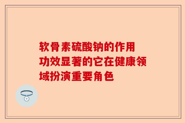 软骨素硫酸钠的作用 功效显著的它在健康领域扮演重要角色