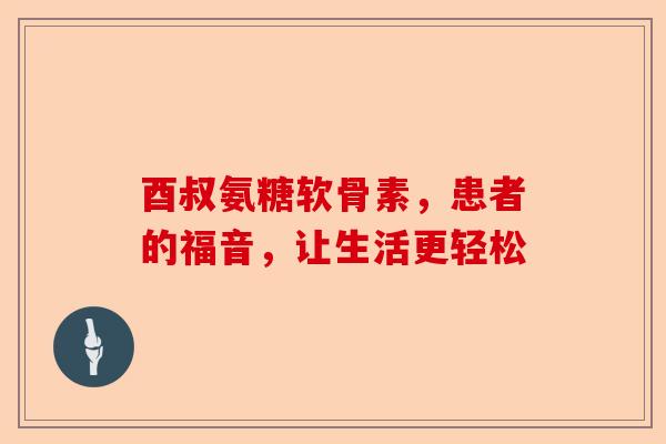 酉叔氨糖软骨素，患者的福音，让生活更轻松