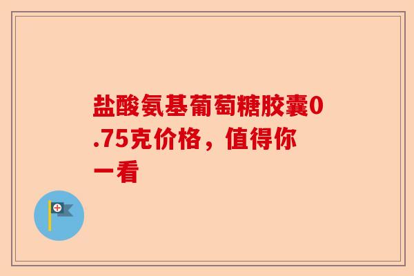 盐酸氨基葡萄糖胶囊0.75克价格，值得你一看