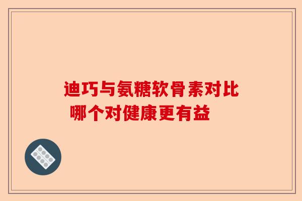 迪巧与氨糖软骨素对比 哪个对健康更有益