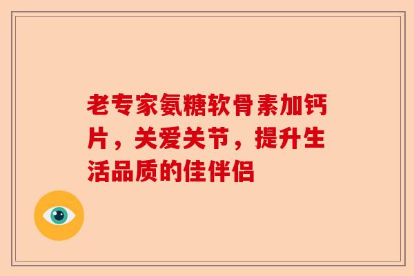 老专家氨糖软骨素加钙片，关爱关节，提升生活品质的佳伴侣