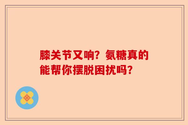 膝关节又响？氨糖真的能帮你摆脱困扰吗？