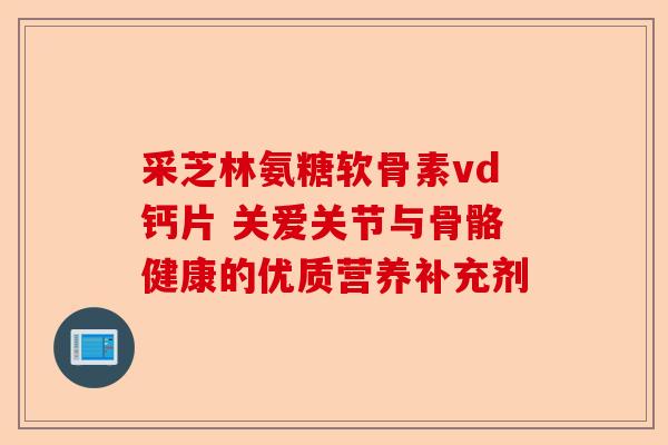 采芝林氨糖软骨素vd钙片 关爱关节与骨骼健康的优质营养补充剂
