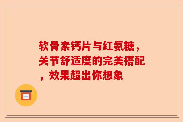 软骨素钙片与红氨糖，关节舒适度的完美搭配，效果超出你想象