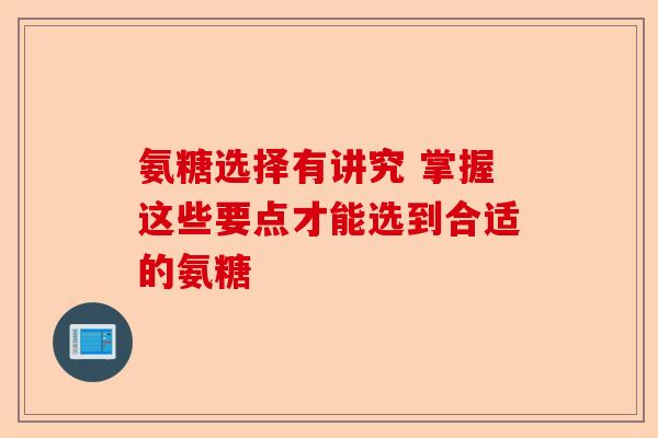 氨糖选择有讲究 掌握这些要点才能选到合适的氨糖