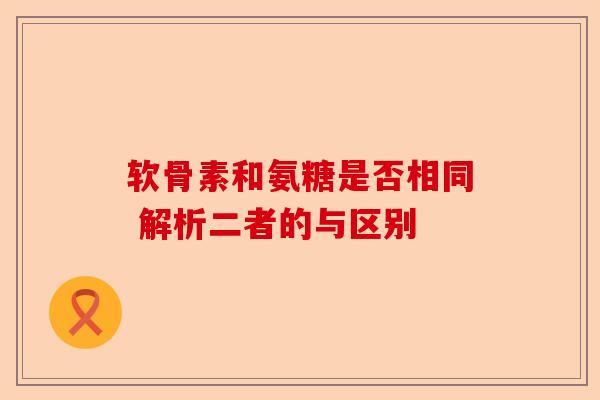 软骨素和氨糖是否相同 解析二者的与区别