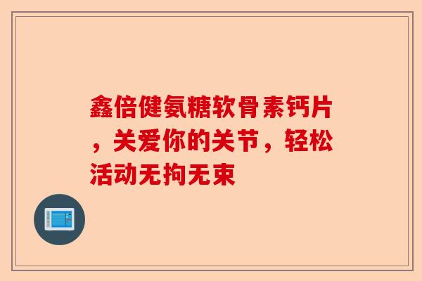 鑫倍健氨糖软骨素钙片，关爱你的关节，轻松活动无拘无束
