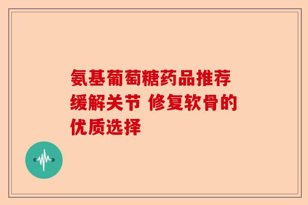 氨基葡萄糖药品推荐 缓解关节 修复软骨的优质选择