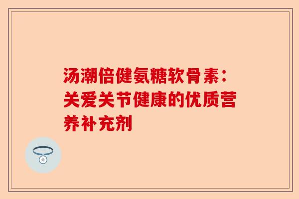 汤潮倍健氨糖软骨素：关爱关节健康的优质营养补充剂