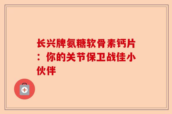 长兴牌氨糖软骨素钙片：你的关节保卫战佳小伙伴