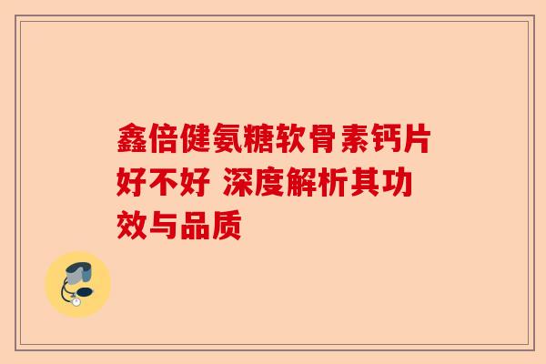 鑫倍健氨糖软骨素钙片好不好 深度解析其功效与品质