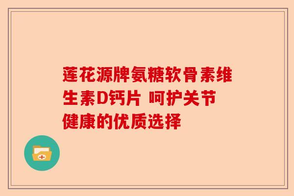 莲花源牌氨糖软骨素维生素D钙片 呵护关节健康的优质选择