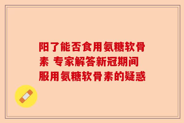 阳了能否食用氨糖软骨素 专家解答新冠期间服用氨糖软骨素的疑惑