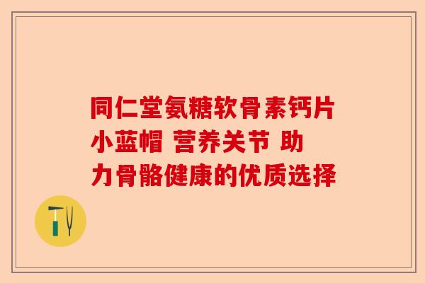 同仁堂氨糖软骨素钙片小蓝帽 营养关节 助力骨骼健康的优质选择