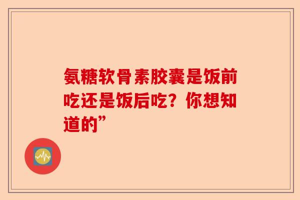 氨糖软骨素胶囊是饭前吃还是饭后吃？你想知道的”