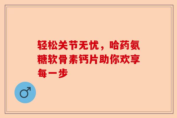 轻松关节无忧，哈药氨糖软骨素钙片助你欢享每一步