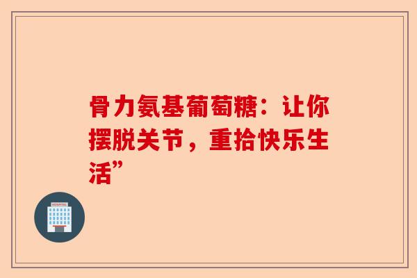 骨力氨基葡萄糖：让你摆脱关节，重拾快乐生活”