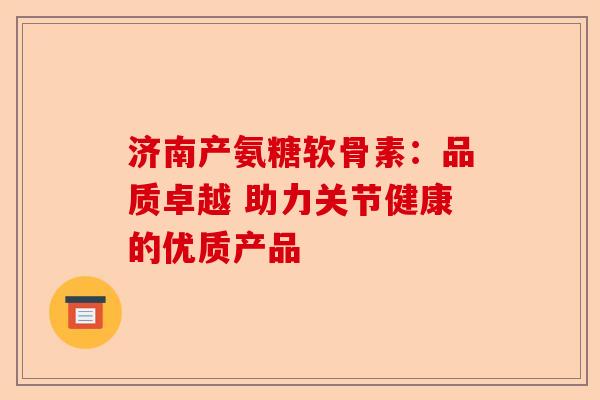 济南产氨糖软骨素：品质卓越 助力关节健康的优质产品