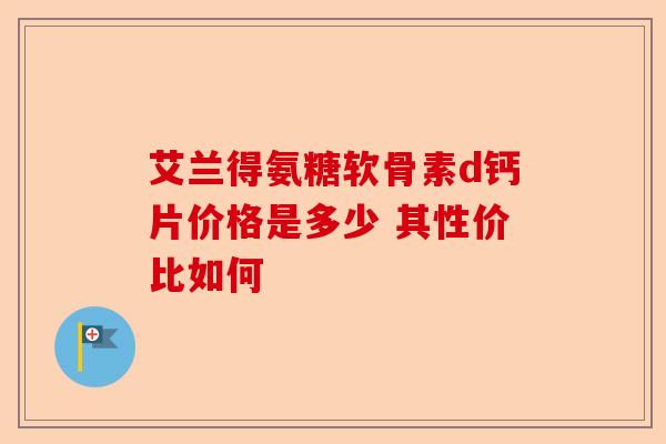 艾兰得氨糖软骨素d钙片价格是多少 其性价比如何