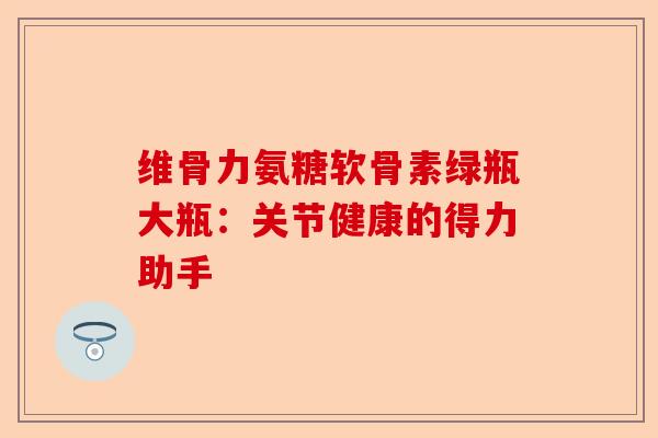 维骨力氨糖软骨素绿瓶大瓶：关节健康的得力助手