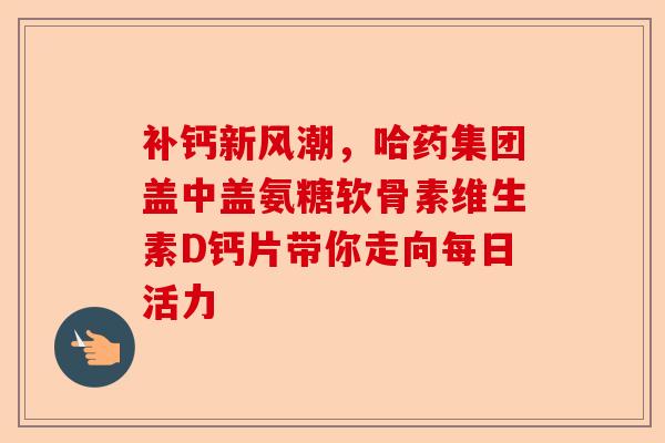 补钙新风潮，哈药集团盖中盖氨糖软骨素维生素D钙片带你走向每日活力
