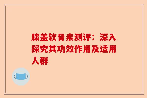 膝盖软骨素测评：深入探究其功效作用及适用人群