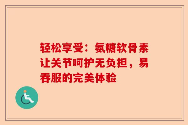 轻松享受：氨糖软骨素让关节呵护无负担，易吞服的完美体验