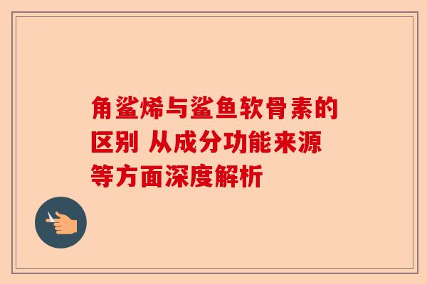 角鲨烯与鲨鱼软骨素的区别 从成分功能来源等方面深度解析