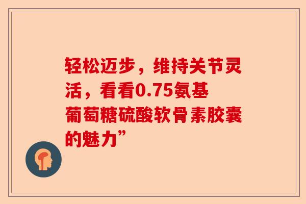 轻松迈步，维持关节灵活，看看0.75氨基葡萄糖硫酸软骨素胶囊的魅力”