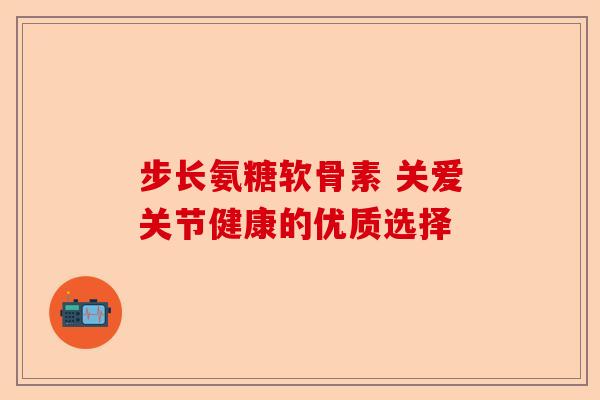 步长氨糖软骨素 关爱关节健康的优质选择