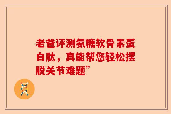 老爸评测氨糖软骨素蛋白肽，真能帮您轻松摆脱关节难题”