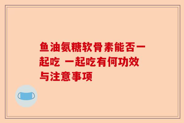鱼油氨糖软骨素能否一起吃 一起吃有何功效与注意事项