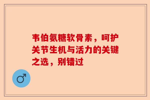 韦伯氨糖软骨素，呵护关节生机与活力的关键之选，别错过
