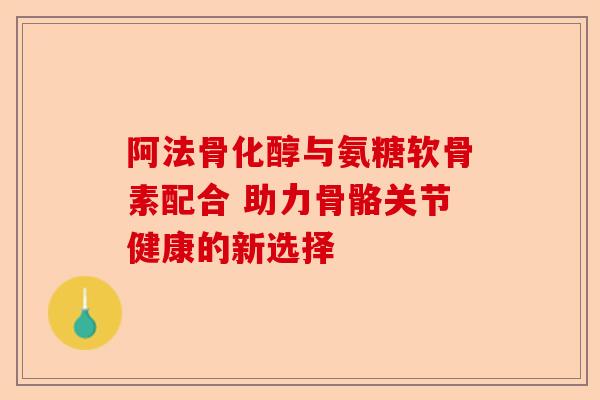 阿法骨化醇与氨糖软骨素配合 助力骨骼关节健康的新选择