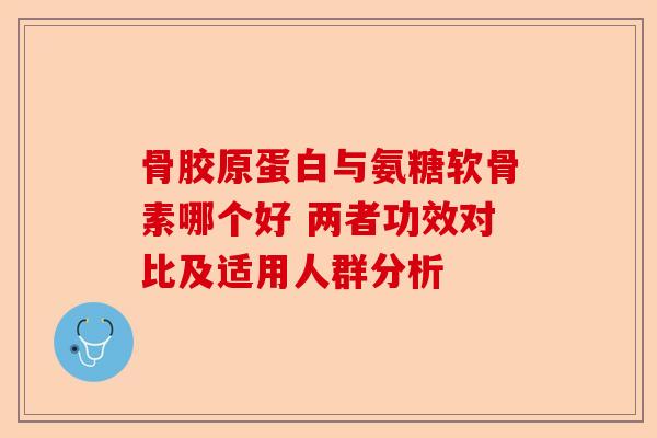 骨胶原蛋白与氨糖软骨素哪个好 两者功效对比及适用人群分析