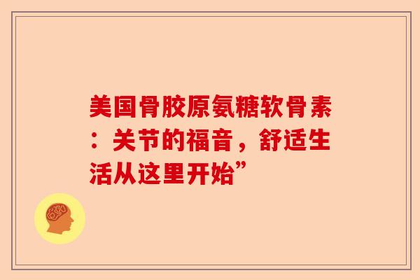 美国骨胶原氨糖软骨素：关节的福音，舒适生活从这里开始”