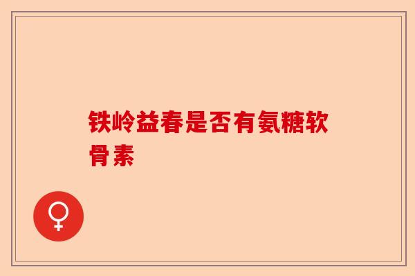 铁岭益春是否有氨糖软骨素