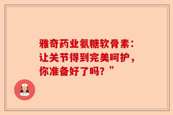 雅奇药业氨糖软骨素：让关节得到完美呵护，你准备好了吗？”