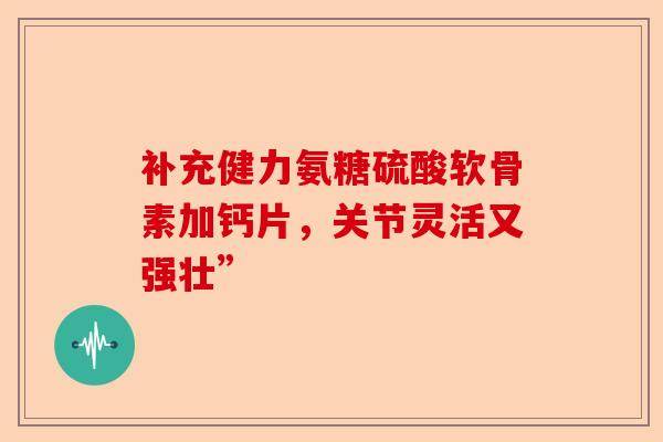 补充健力氨糖硫酸软骨素加钙片，关节灵活又强壮”